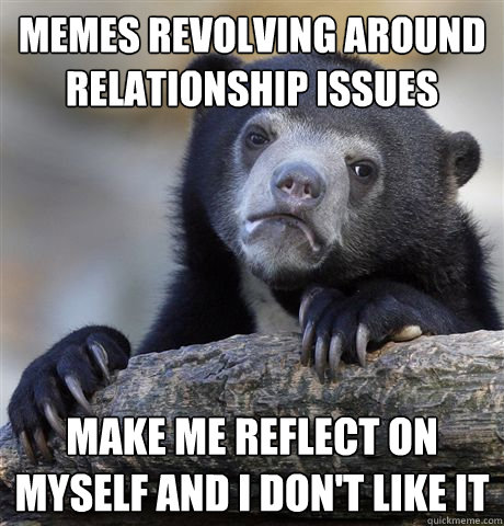 Memes revolving around relationship issues make me reflect on myself and i don't like it  Confession Bear