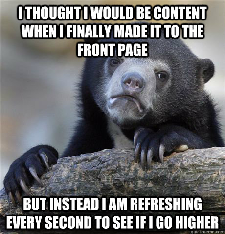 I thought I would be content when I finally made it to the front page but instead I am refreshing every second to see if I go higher  Confession Bear