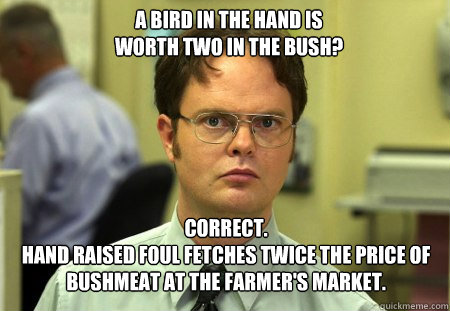 A bird in the hand is
worth two in the bush? Correct.
Hand raised foul fetches twice the price of bushmeat at the farmer's market.  Schrute