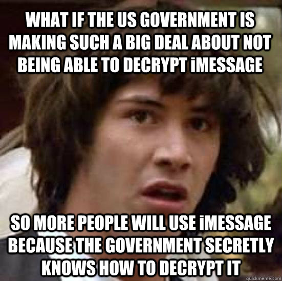 WHAT IF THE US GOVERNMENT IS MAKING SUCH A BIG DEAL ABOUT NOT BEING ABLE TO DECRYPT iMESSAGE SO MORE PEOPLE WILL USE iMESSAGE BECAUSE THE GOVERNMENT SECRETLY KNOWS HOW TO DECRYPT IT - WHAT IF THE US GOVERNMENT IS MAKING SUCH A BIG DEAL ABOUT NOT BEING ABLE TO DECRYPT iMESSAGE SO MORE PEOPLE WILL USE iMESSAGE BECAUSE THE GOVERNMENT SECRETLY KNOWS HOW TO DECRYPT IT  Misc