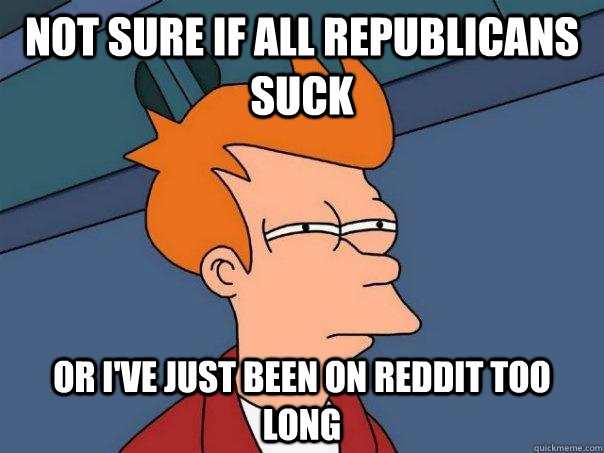 Not sure if all republicans suck Or i've just been on reddit too long  Futurama Fry