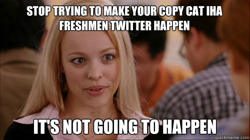 stop trying to make YOUR COPY CAT IHA FRESHMEN TWITTER HAPPEN It's not going to happen  regina george