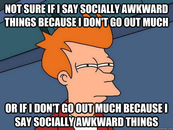 Not sure if I say socially awkward things because I don't go out much Or if I don't go out much because I say socially awkward things - Not sure if I say socially awkward things because I don't go out much Or if I don't go out much because I say socially awkward things  Futurama Fry