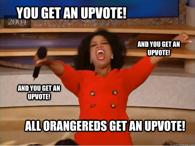 you get an upvote! ALL orangereds get an upvote! and you get an upvote! and you get an upvote!  oprah you get a car