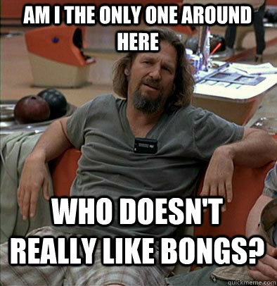 Am I the only one around here who doesn't really like bongs?  The Dude