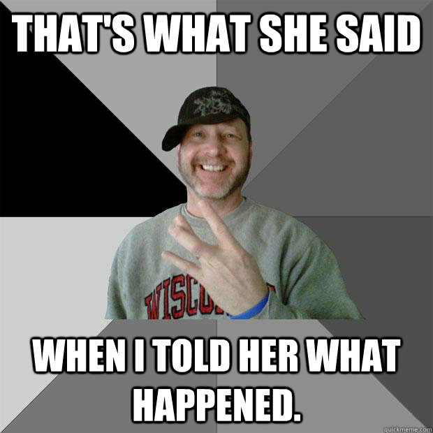 That's what she said when i told her what happened.  Hood Dad