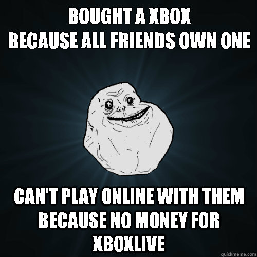 Bought a Xbox
Because all friends own one Can't play online with them because no money for XboXlive  Forever Alone