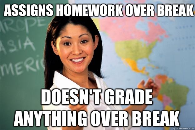 Assigns Homework over break Doesn't grade anything over break  Unhelpful High School Teacher