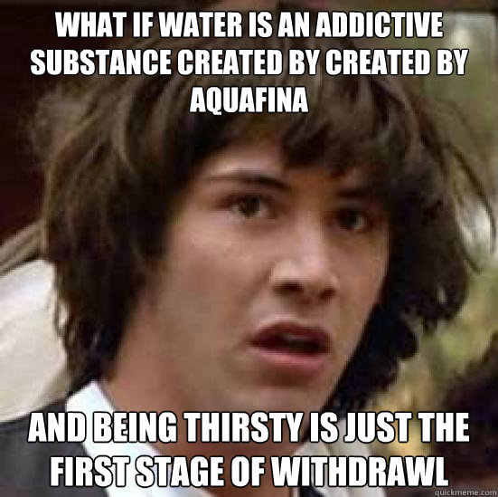 What if water is an addictive substance created by created by Aquafina And being thirsty is just the first stage of withdrawl  conspiracy keanu