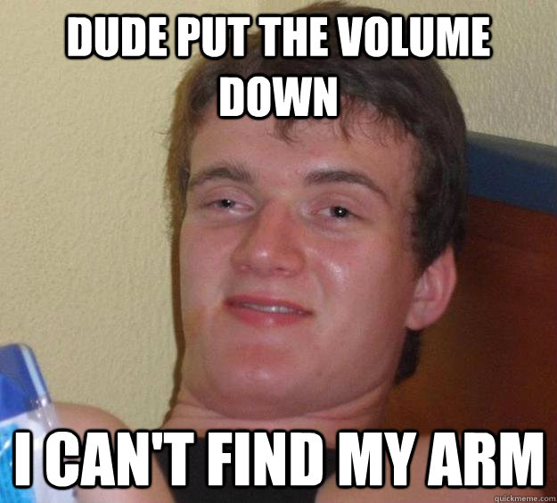 Dude put the volume down I can't find my arm  10 Guy