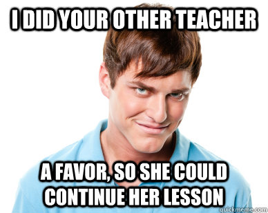 I did your other teacher a favor, so she could continue her lesson  