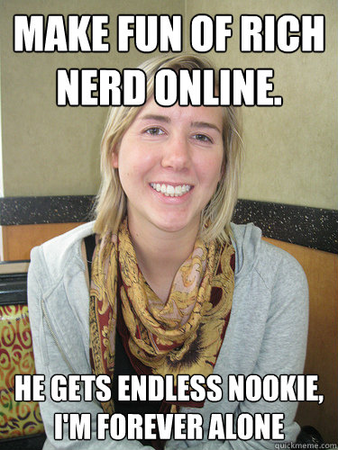 Make fun of rich nerd online. He gets endless nookie, I'm Forever Alone - Make fun of rich nerd online. He gets endless nookie, I'm Forever Alone  ALYSSA BEREZNAK