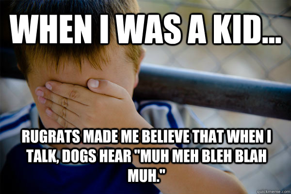 WHEN I WAS A KID... rugrats made me believe that when I talk, dogs hear 