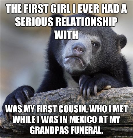 The first girl I ever had a serious relationship with Was my first cousin, who I met while I was in Mexico at my grandpas funeral.   Confession Bear