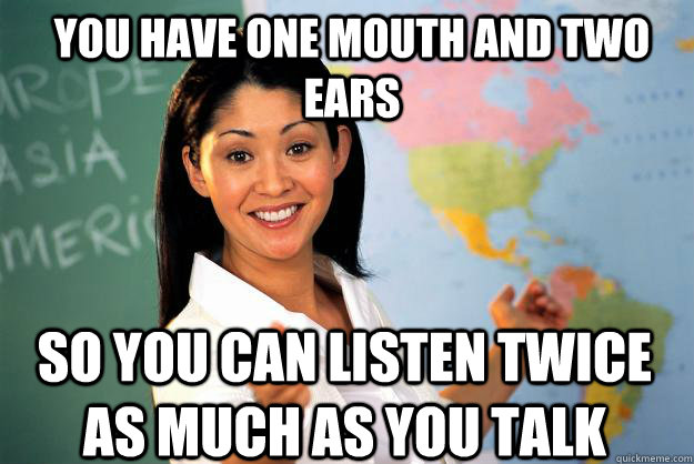 You have one mouth and two ears So you can listen twice as much as you talk - You have one mouth and two ears So you can listen twice as much as you talk  Unhelpful High School Teacher