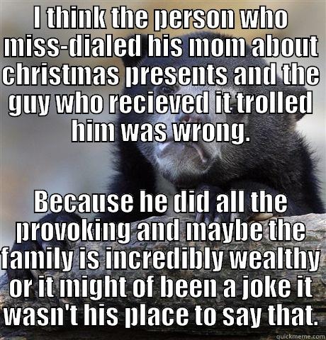 I THINK THE PERSON WHO MISS-DIALED HIS MOM ABOUT CHRISTMAS PRESENTS AND THE GUY WHO RECIEVED IT TROLLED HIM WAS WRONG. BECAUSE HE DID ALL THE PROVOKING AND MAYBE THE FAMILY IS INCREDIBLY WEALTHY OR IT MIGHT OF BEEN A JOKE IT WASN'T HIS PLACE TO SAY THAT. Confession Bear