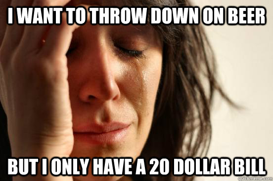 I want to throw down on beer but i only have a 20 dollar bill  First World Problems