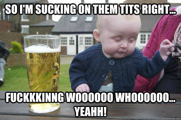 so i'm sucking on them tits right... fuckkkinng woooooo whoooooo... yeahh!  drunk baby