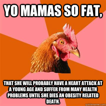 Yo mamas so fat,  that she will probably have a heart attack at a young age and suffer from many health problems until she dies an obesity related death. - Yo mamas so fat,  that she will probably have a heart attack at a young age and suffer from many health problems until she dies an obesity related death.  Anti-Joke Chicken