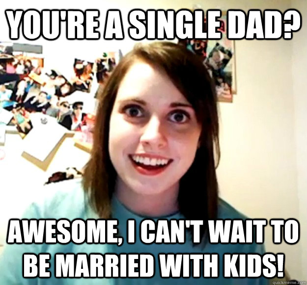 You're a single dad? awesome, i can't wait to be married with kids!  Overly Attached Girlfriend