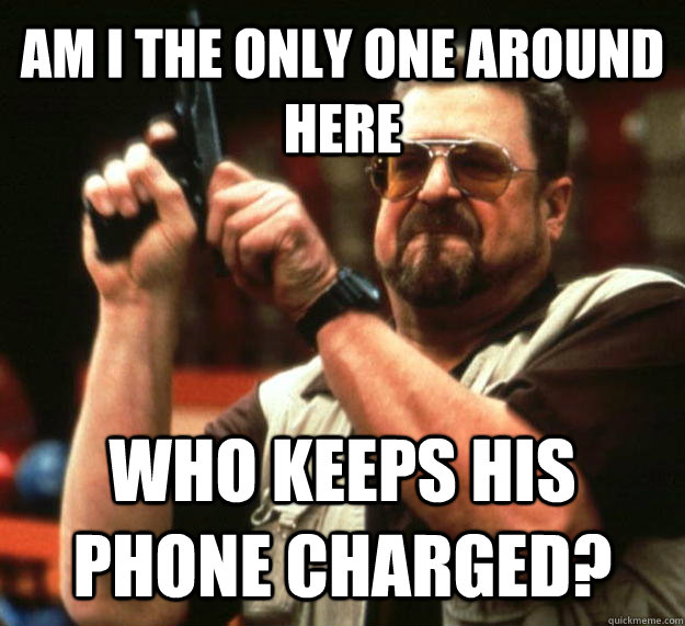 AM I THE ONLY ONE AROUND HERE who keeps his phone charged?  Angry Walter