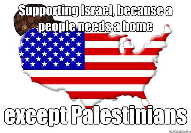 Supporting Israel, because a people needs a home except Palestinians  Scumbag america