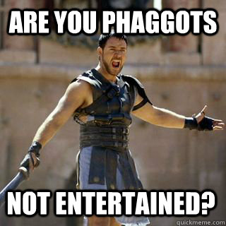 ARE YOU PHAGGOTS NOT ENTERTAINED?  Are you not entertained