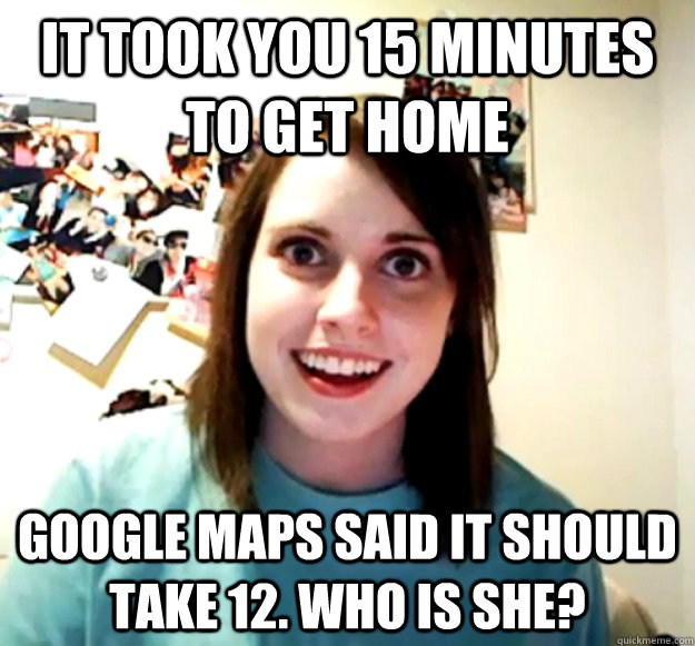 It took you 15 minutes to get home google maps said it should take 12. who is she?  Overly Attached Girlfriend