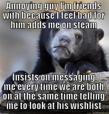 I find this too annoying - ANNOYING GUY I'M FRIENDS WITH BECAUSE I FEEL BAD FOR HIM ADDS ME ON STEAM INSISTS ON MESSAGING ME EVERY TIME WE ARE BOTH ON AT THE SAME TIME TELLING ME TO LOOK AT HIS WISHLIST Confession Bear