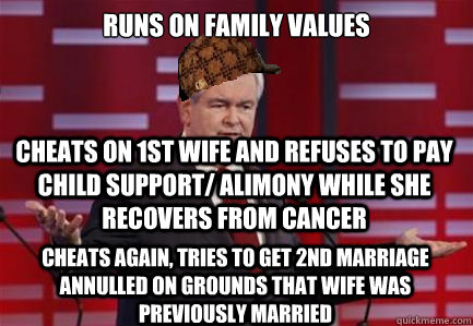 Runs on family values Cheats on 1st wife and refuses to pay child support/ alimony while she Recovers from cancer cheats again, Tries to get 2nd marriage annulled on grounds that wife was previously married - Runs on family values Cheats on 1st wife and refuses to pay child support/ alimony while she Recovers from cancer cheats again, Tries to get 2nd marriage annulled on grounds that wife was previously married  Douchebag Gingrich