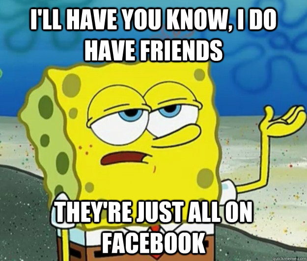 I'll have you know, I do have friends  They're just all on Facebook - I'll have you know, I do have friends  They're just all on Facebook  Tough Spongebob