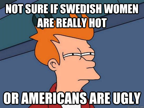 Not sure if swedish women are really hot Or Americans are ugly   Futurama Fry