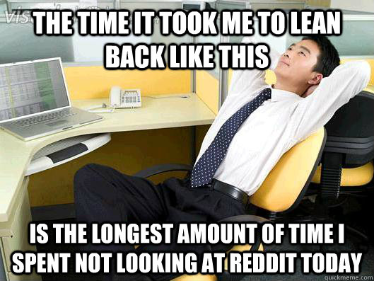 The time it took me to lean back like this is the longest amount of time I spent not looking at reddit today  Office Thoughts