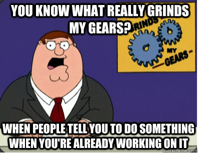 you know what really grinds my gears? When people tell you to do something when you're already working on it - you know what really grinds my gears? When people tell you to do something when you're already working on it  Grinds my gears