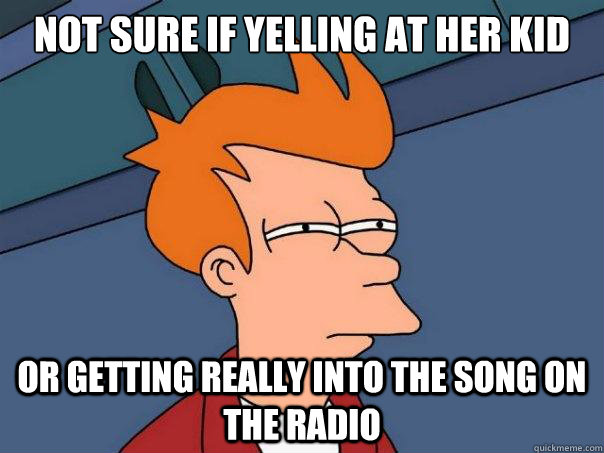 Not sure if yelling at her kid  Or getting really into the song on the radio  Futurama Fry