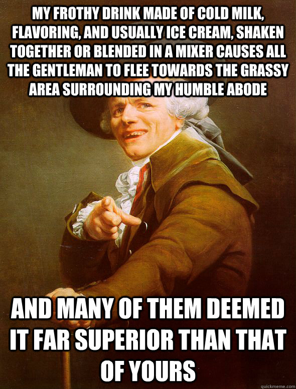 My frothy drink made of cold milk, flavoring, and usually ice cream, shaken together or blended in a mixer causes all the gentleman to flee towards the grassy area surrounding my humble abode and many of them deemed it far superior than that of yours  Joseph Ducreux