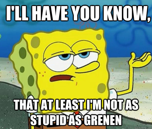 I'll have you know,  That at least I'm not as stupid as Grenen - I'll have you know,  That at least I'm not as stupid as Grenen  How tough am I