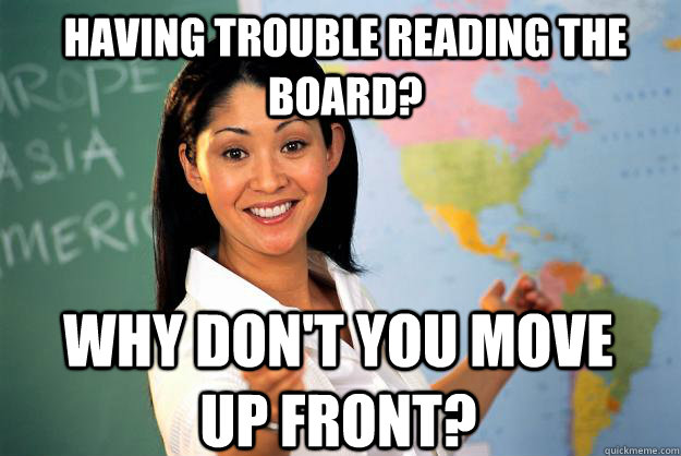 Having trouble reading the board? Why don't you move up front?  Unhelpful High School Teacher