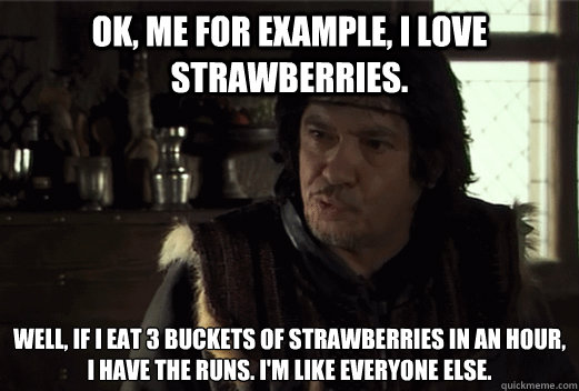 Ok, me for example, i love strawberries.  Well, if i eat 3 buckets of strawberries in an hour, 
i have the runs. I'm like everyone else. - Ok, me for example, i love strawberries.  Well, if i eat 3 buckets of strawberries in an hour, 
i have the runs. I'm like everyone else.  Leodagan