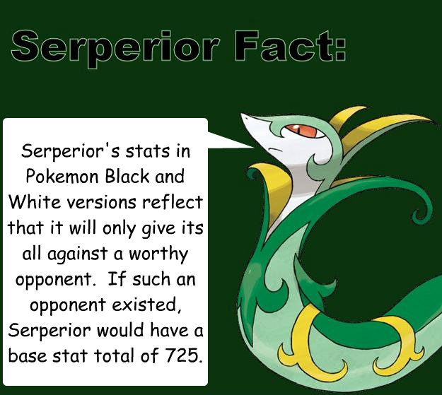 Serperior's stats in Pokemon Black and White versions reflect that it will only give its all against a worthy opponent.  If such an opponent existed, Serperior would have a base stat total of 725. - Serperior's stats in Pokemon Black and White versions reflect that it will only give its all against a worthy opponent.  If such an opponent existed, Serperior would have a base stat total of 725.  Serperior Facts