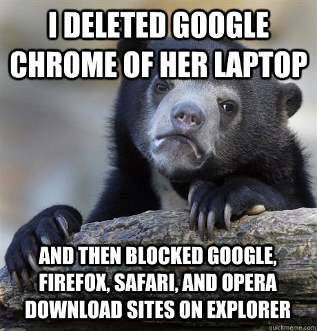 I DELETED GOOGLE CHROME OF HER LAPTOP AND THEN BLOCKED GOOGLE, FIREFOX, SAFARI, AND OPERA DOWNLOAD SITES ON EXPLORER  - I DELETED GOOGLE CHROME OF HER LAPTOP AND THEN BLOCKED GOOGLE, FIREFOX, SAFARI, AND OPERA DOWNLOAD SITES ON EXPLORER   Confession Bear