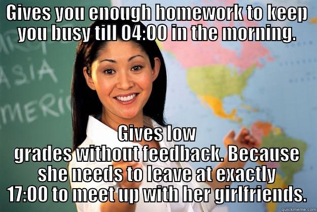 A nine to five mentality - GIVES YOU ENOUGH HOMEWORK TO KEEP YOU BUSY TILL 04:00 IN THE MORNING. GIVES LOW GRADES WITHOUT FEEDBACK. BECAUSE SHE NEEDS TO LEAVE AT EXACTLY 17:00 TO MEET UP WITH HER GIRLFRIENDS. Unhelpful High School Teacher