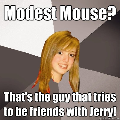 Modest Mouse? That's the guy that tries to be friends with Jerry!  Musically Oblivious 8th Grader