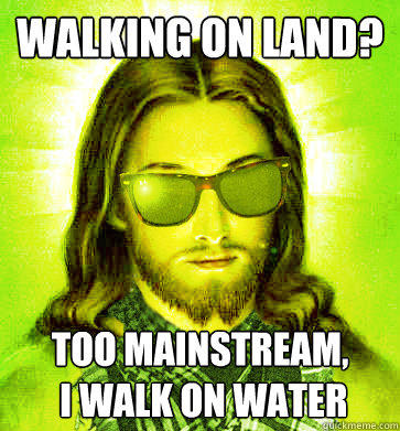 Walking on Land? too mainstream,
 i walk on water  