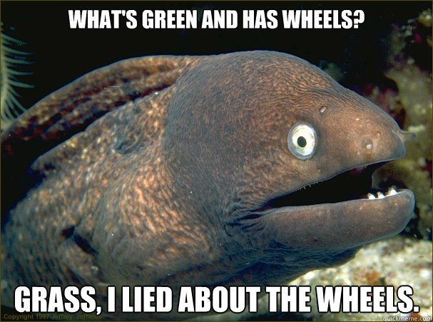 What's green and has wheels? Grass, I lied about the wheels.  Bad Joke Eel