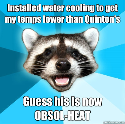 Installed water cooling to get my temps lower than Quinton's Guess his is now     OBSOL-HEAT  Lame Pun Coon