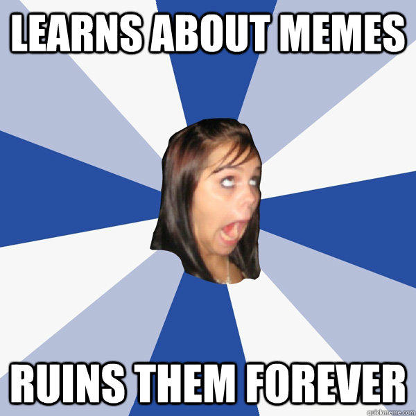 Learns about memes Ruins them forever  