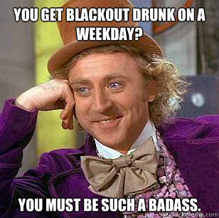 You get blackout drunk on a weekday? You must be such a badass.  Condescending Wonka