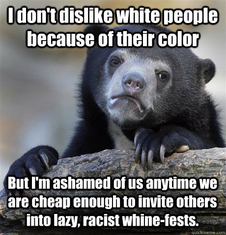 I don't dislike white people because of their color But I'm ashamed of us anytime we are cheap enough to invite others into lazy, racist whine-fests.   Confession Bear