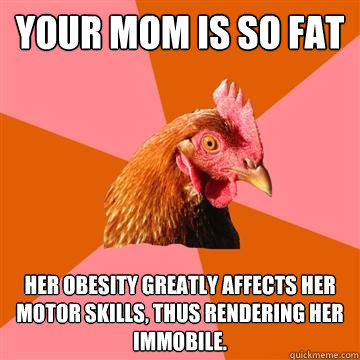 your mom is so fat her obesity greatly affects her motor skills, thus rendering her immobile.  Anti-Joke Chicken